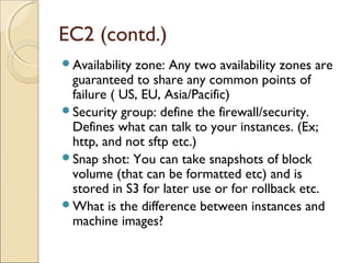 EC2 (contd.)
Availability zone: Any two availability zones are
guaranteed to share any common points of
failure ( US, EU, Asia/Pacific)
Security group: define the firewall/security.
Defines what can talk to your instances. (Ex;
http, and not sftp etc.)
Snap shot: You can take snapshots of block
volume (that can be formatted etc) and is
stored in S3 for later use or for rollback etc.
What is the difference between instances and
machine images?
 
