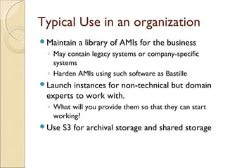 Typical Use in an organization
Maintain a library of AMIs for the business
◦ May contain legacy systems or company-specific
systems
◦ Harden AMIs using such software as Bastille
Launch instances for non-technical but domain
experts to work with.
◦ What will you provide them so that they can start
working?
Use S3 for archival storage and shared storage
 