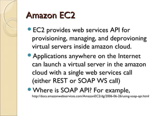 Amazon EC2Amazon EC2
EC2 provides web services API for
provisioning, managing, and deprovioning
virtual servers inside amazon cloud.
Applications anywhere on the Internet
can launch a virtual server in the amazon
cloud with a single web services call
(either REST or SOAP WS call)
Where is SOAP API? For example,
http://docs.amazonwebservices.com/AmazonEC2/dg/2006-06-26/using-soap-api.html
 