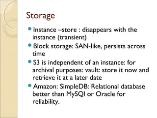 Storage
Instance –store : disappears with the
instance (transient)
Block storage: SAN-like, persists across
time
S3 is independent of an instance: for
archival purposes: vault: store it now and
retrieve it at a later date
Amazon: SimpleDB: Relational database
better than MySQl or Oracle for
reliability.
 