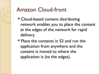 Amazon Cloud-front
Cloud-based content distributing
network enables you to place the content
at the edges of the network for rapid
delivery.
Place the contents in S3 and run the
application from anywhere and the
content is moved to where the
application is (to the edges).
 