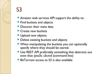S3
 Amazon web services API support the ability to:
 Find buckets and objects
 Discover their meta data
 Create new buckets
 Upload new objects
 Delete existing buckets and objects
 When manipulating the buckets you can optionally
specify where they should be stored.
 Use REST API preferably something that abstracts out
even that: Jets3t; s3cmd (command line)
 BitTorrent access to S3 is also available
 