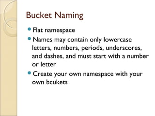 Bucket Naming
Flat namespace
Names may contain only lowercase
letters, numbers, periods, underscores,
and dashes, and must start with a number
or letter
Create your own namespace with your
own bcukets
 