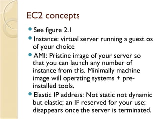 EC2 concepts
See figure 2.1
Instance: virtual server running a guest os
of your choice
AMI: Pristine image of your server so
that you can launch any number of
instance from this. Minimally machine
image will operating systems + pre-
installed tools.
Elastic IP address: Not static not dynamic
but elastic; an IP reserved for your use;
disappears once the server is terminated.
 