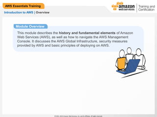 © 2013, 2014 Amazon Web Services, Inc. and its affiliates. All rights reserved. 
AWS Essentials Training 
Introduction to AWS | Overview 
Module Overview 
This module describes the history and fundamental elements of Amazon 
Web Services (AWS), as well as how to navigate the AWS Management 
Console. It discusses the AWS Global Infrastructure, security measures 
provided by AWS and basic principles of deploying on AWS. 
 