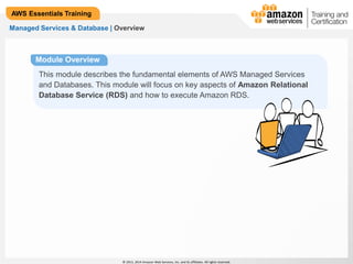 © 2013, 2014 Amazon Web Services, Inc. and its affiliates. All rights reserved. 
AWS Essentials Training 
Managed Services & Database | Overview 
Module Overview 
This module describes the fundamental elements of AWS Managed Services 
and Databases. This module will focus on key aspects of Amazon Relational 
Database Service (RDS) and how to execute Amazon RDS. 
 