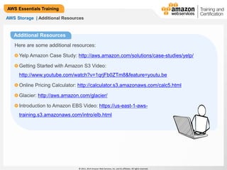 AWS Storage | Additional Resources 
© 2013, 2014 Amazon Web Services, Inc. and its affiliates. All rights reserved. 
AWS Essentials Training 
Additional Resources 
Here are some additional resources: 
Yelp Amazon Case Study: http://aws.amazon.com/solutions/case-studies/yelp/ 
Getting Started with Amazon S3 Video: 
http://www.youtube.com/watch?v=1qrjFb0ZTm8&feature=youtu.be 
Online Pricing Calculator: http://calculator.s3.amazonaws.com/calc5.html 
Glacier: http://aws.amazon.com/glacier/ 
Introduction to Amazon EBS Video: https://us-east-1-aws-training. 
s3.amazonaws.com/intro/elb.html 
 