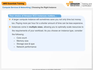 © 2013, 2014 Amazon Web Services, Inc. and its affiliates. All rights reserved. 
AWS Essentials Training 
Compute Services & Networking | Choosing the Right Instance 
Your choice of Amazon EC2 instances matters… 
A larger compute instance will sometimes save you not only time but money 
too. Paying more per hour for a shorter amount of time can be less expensive. 
Instances come in multiple sizes, allowing you to optimally scale resources to 
the requirements of your workload. As you choose an instance type, consider 
the following: 
– Core count 
– Memory size 
– Storage size & type 
– Network performance 
 