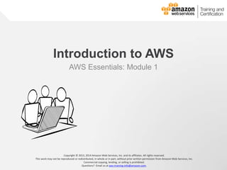 © 2013, 2014 Amazon Web Services, Inc. and its affiliates. All rights reserved. 
AWS Essentials Training 
Introduction to AWS 
AWS Essentials: Module 1 
Copyright © 2013, 2014 Amazon Web Services, Inc. and its affiliates. All rights reserved. 
This work may not be reproduced or redistributed, in whole or in part, without prior written permission from Amazon Web Services, Inc. 
Commercial copying, lending, or selling is prohibited. 
Questions? Email us at aws-training-info@amazon.com. 
 