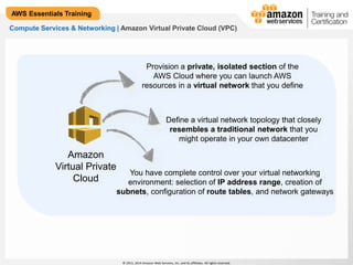 Define a virtual network topology that closely 
resembles a traditional network that you 
might operate in your own datacenter 
© 2013, 2014 Amazon Web Services, Inc. and its affiliates. All rights reserved. 
AWS Essentials Training 
Compute Services & Networking | Amazon Virtual Private Cloud (VPC) 
Amazon 
Virtual Private 
Cloud 
Provision a private, isolated section of the 
AWS Cloud where you can launch AWS 
resources in a virtual network that you define 
You have complete control over your virtual networking 
environment: selection of IP address range, creation of 
subnets, configuration of route tables, and network gateways 
 