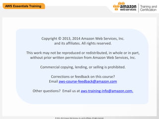 © 2013, 2014 Amazon Web Services, Inc. and its affiliates. All rights reserved. 
AWS Essentials Training 
Copyright © 2013, 2014 Amazon Web Services, Inc. 
and its affiliates. All rights reserved. 
This work may not be reproduced or redistributed, in whole or in part, 
without prior written permission from Amazon Web Services, Inc. 
Commercial copying, lending, or selling is prohibited. 
Corrections or feedback on this course? 
Email aws-course-feedback@amazon.com 
Other questions? Email us at aws-training-info@amazon.com. 
 