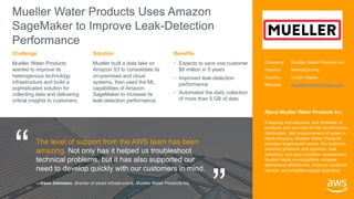 “
“
Mueller Water Products Uses Amazon
SageMaker to Improve Leak-Detection
Performance
Mueller Water Products
wanted to improve its
heterogenous technology
infrastructure and build a
sophisticated solution for
collecting data and delivering
critical insights to customers.
Mueller built a data lake on
Amazon S3 to consolidate its
on-premises and cloud
systems, then used the ML
capabilities of Amazon
SageMaker to increase its
leak-detection performance.
• Expects to save one customer
$8 million in 5 years
• Improved leak-detection
performance
• Automated the daily collection
of more than 5 GB of data
Solution
Challenge Benefits
The level of support from the AWS team has been
amazing. Not only has it helped us troubleshoot
technical problems, but it has also supported our
need to develop quickly with our customers in mind.
—Dave Johnston, director of smart infrastructure, Mueller Water Products Inc.
Company: Mueller Water Products Inc.
Industry: Manufacturing
Country: United States
Website: muellerwaterproducts.com
About Mueller Water Products Inc.
A leading manufacturer and marketer of
products and services for the transmission,
distribution, and measurement of water in
North America, Mueller Water Products
provides engineered valves, fire hydrants,
metering products and systems, leak
detection, and pipe condition assessment.
Mueller helps municipalities increase
operational efficiencies, improve customer
service, and prioritize capital spending.
 
