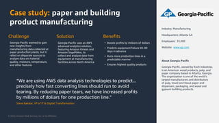 © 2020, Amazon Web Services, Inc. or its Affiliates.
Case study: paper and building
product manufacturing
“We are using AWS data analysis technologies to predict...
precisely how fast converting lines should run to avoid
tearing. By reducing paper tears, we have increased profits
by millions of dollars for one production line.”
Steve Bakalar, VP of IT & Digital Transformation
About Georgia-Pacific
Georgia-Pacific, owned by Koch Industries,
is an American wood products, pulp, and
paper company based in Atlanta, Georgia.
The organization is one of the world’s
largest manufacturers and distributors
of pulp, towel and tissue paper and
dispensers, packaging, and wood and
gypsum building products.
Industry: Manufacturing
Headquarters: Atlanta GA
Employees: 35,000
Website: www.gp.com
Challenge
Georgia-Pacific wanted to gain
new insights from
manufacturing data collected at
paper production plants, but it
relied on disparate sources to
analyze data on material
quality, moisture, temperature,
and other features
Solution
Georgia-Pacific uses an AWS
advanced analytics solution,
featuring Amazon Kinesis and
Amazon SageMaker, to
collect and analyze data from
equipment at manufacturing
facilities across North America
Benefits
• Boosts profits by millions of dollars
• Predicts equipment failure 60‒90
days in advance
• Runs more production lines in a
predictable manner
• Ensures highest quality products
 