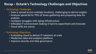 © 2021, Amazon Web Services, Inc. or its Affiliates. All rights reserved. Amazon Confidential and Trademark.
Recap - Octank’s Technology Challenges and Objectives
• Technology Challenges
• Data is spread across multiple locations, challenging to derive insights
• Analysts spend 60 to 70% of times gathering and preparing data for
analysis
• Company struggles with aging infrastructure
• Inflexible IT environment making it hard to experiment and innovate
• Cloud skills are scarce.
• Technology Objectives
• Evaluating cloud to deliver IT solutions at scale
• Modernize data and analytics platform
• Improve security and data governance
 