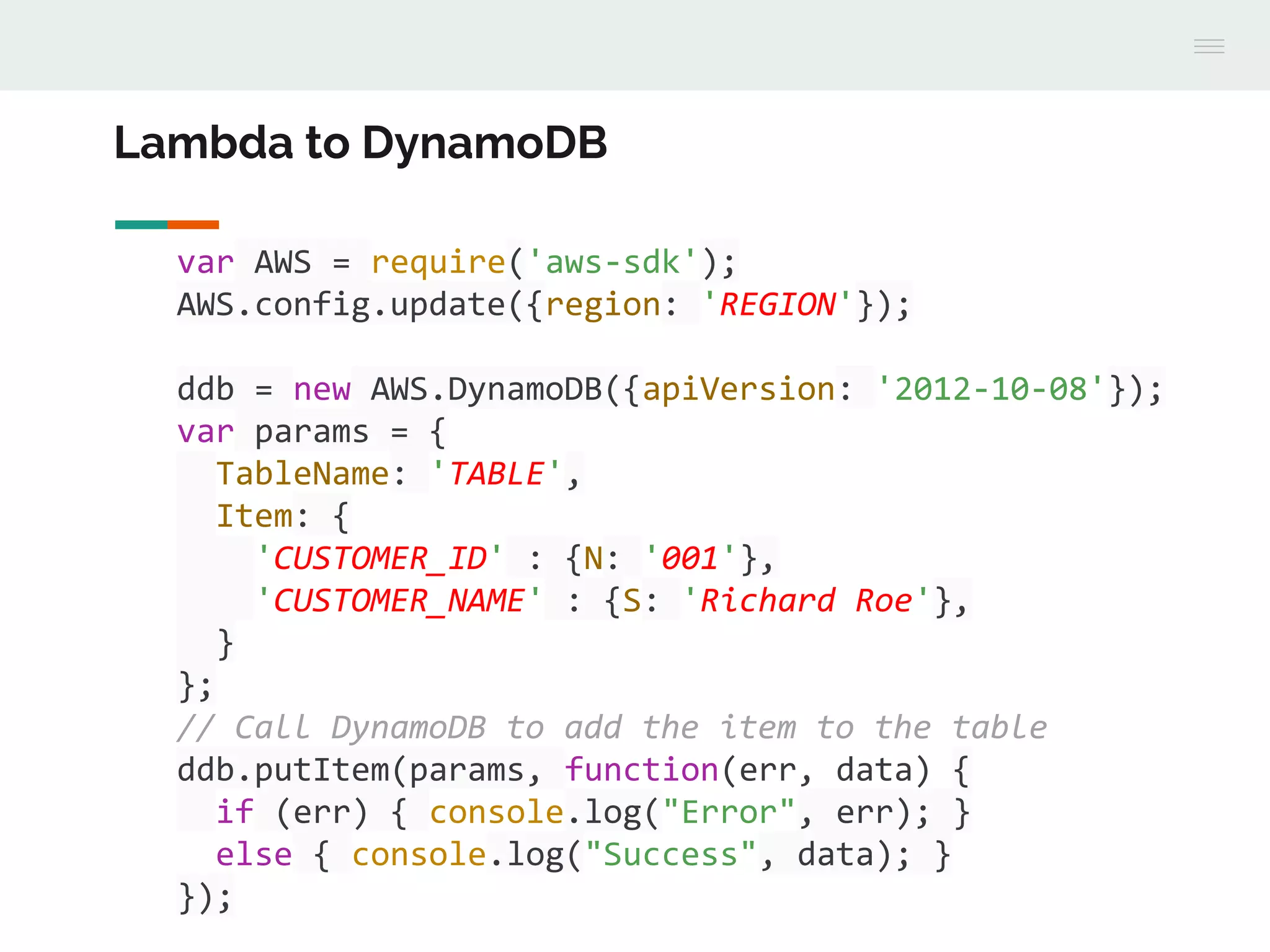 var AWS = require('aws-sdk');
AWS.config.update({region: 'REGION'});
ddb = new AWS.DynamoDB({apiVersion: '2012-10-08'});
var params = {
TableName: 'TABLE',
Item: {
'CUSTOMER_ID' : {N: '001'},
'CUSTOMER_NAME' : {S: 'Richard Roe'},
}
};
// Call DynamoDB to add the item to the table
ddb.putItem(params, function(err, data) {
if (err) { console.log("Error", err); }
else { console.log("Success", data); }
});
Lambda to DynamoDB
 