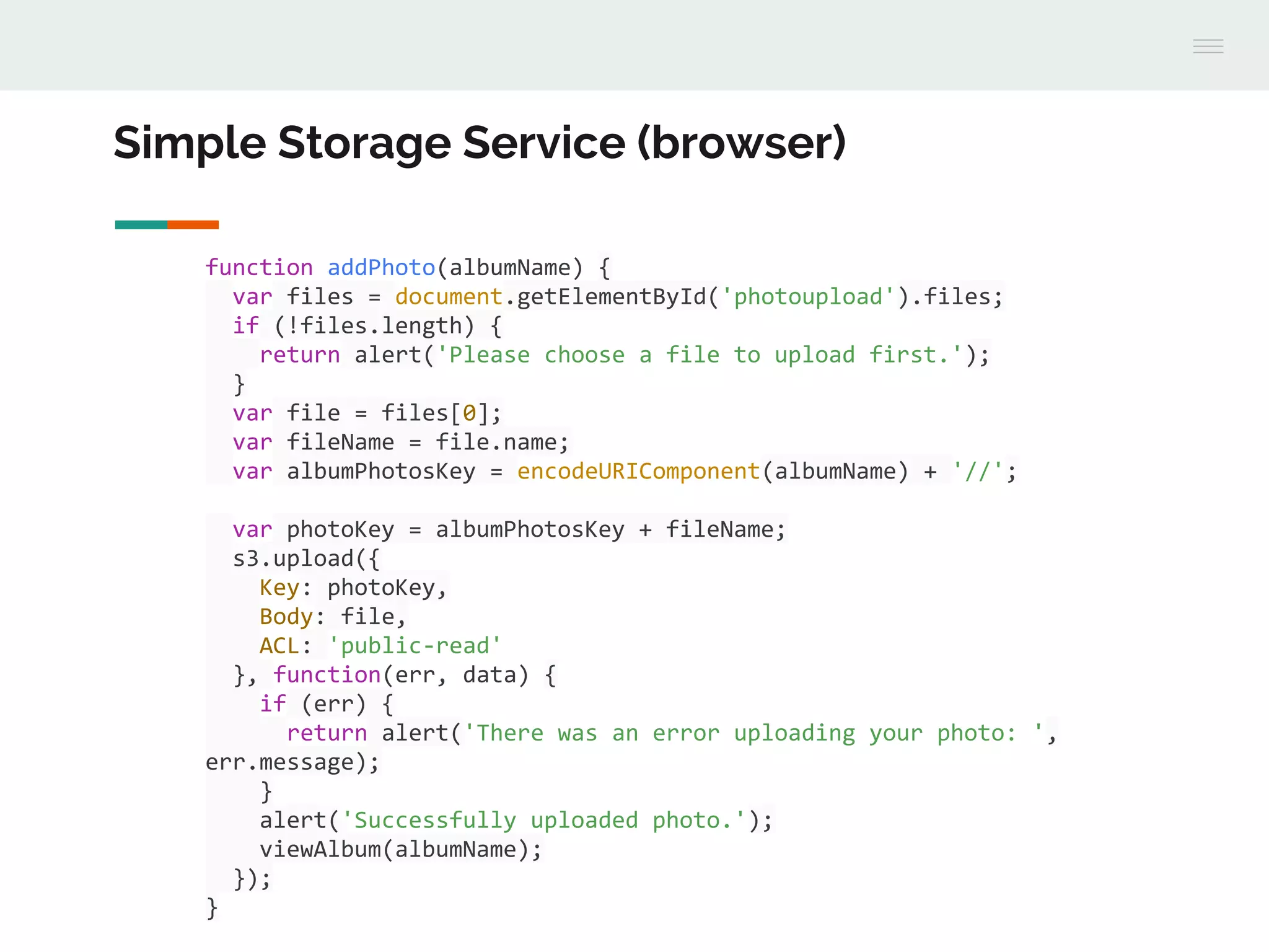Simple Storage Service (browser)
function addPhoto(albumName) {
var files = document.getElementById('photoupload').files;
if (!files.length) {
return alert('Please choose a file to upload first.');
}
var file = files[0];
var fileName = file.name;
var albumPhotosKey = encodeURIComponent(albumName) + '//';
var photoKey = albumPhotosKey + fileName;
s3.upload({
Key: photoKey,
Body: file,
ACL: 'public-read'
}, function(err, data) {
if (err) {
return alert('There was an error uploading your photo: ',
err.message);
}
alert('Successfully uploaded photo.');
viewAlbum(albumName);
});
}
 