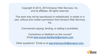 Copyright © 2013, 2014 Amazon Web Services, Inc. 
and its affiliates. All rights reserved. 
This work may not be reproduced or redistributed, in whole or in 
part, without prior written permission from Amazon Web Services, 
Inc. 
Commercial copying, lending, or selling is prohibited. 
Corrections or feedback on this course? 
Email aws-course-feedback@amazon.com 
Other questions? Email us at aws-training-info@amazon.com. 
 