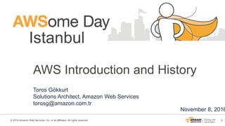 1© 2016 Amazon Web Services, Inc. or its affiliates. All rights reserved.
Istanbul
November 8, 2016
AWS Introduction and History
Toros Gökkurt
Solutions Architect, Amazon Web Services
torosg@amazon.com.tr
 