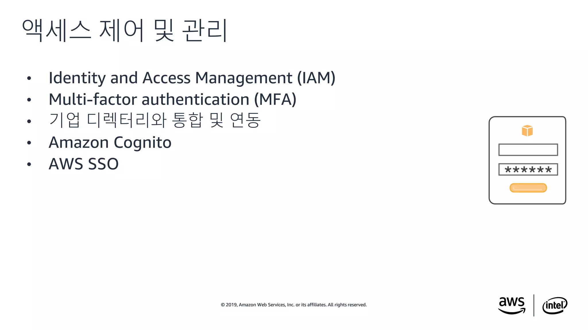 © 2019, Amazon Web Services, Inc. or its affiliates. All rights reserved.© 2019, Amazon Web Services, Inc. or its affiliates. All rights reserved.
• Identity and Access Management (IAM)
• Multi-factor authentication (MFA)
• 기업 디렉터리와 통합 및 연동
• Amazon Cognito
• AWS SSO
액세스 제어 및 관리
 