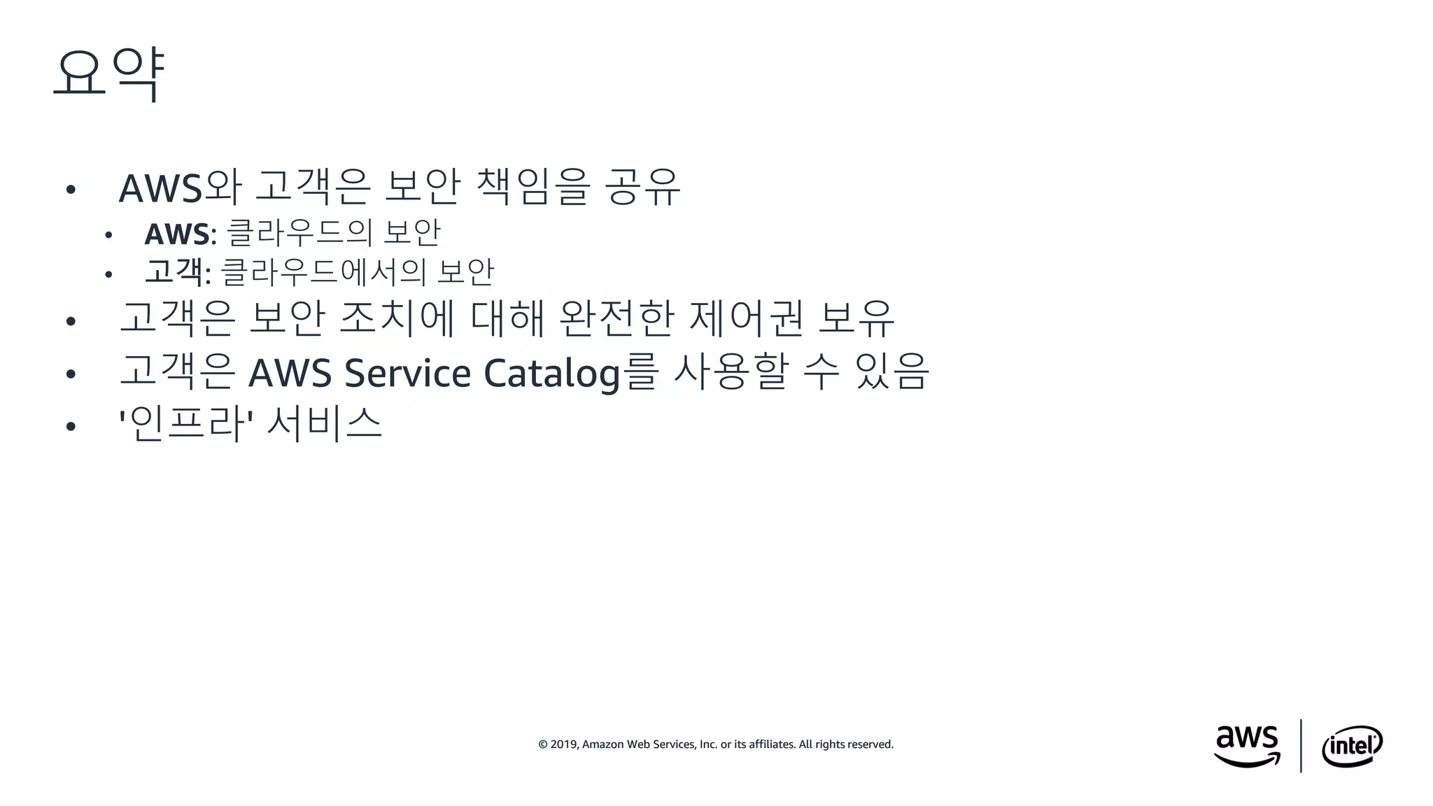 © 2019, Amazon Web Services, Inc. or its affiliates. All rights reserved.© 2019, Amazon Web Services, Inc. or its affiliates. All rights reserved.
• AWS와 고객은 보안 책임을 공유
• AWS: 클라우드의 보안
• 고객: 클라우드에서의 보안
• 고객은 보안 조치에 대해 완전한 제어권 보유
• 고객은 AWS Service Catalog를 사용할 수 있음
• '인프라' 서비스
요약
 