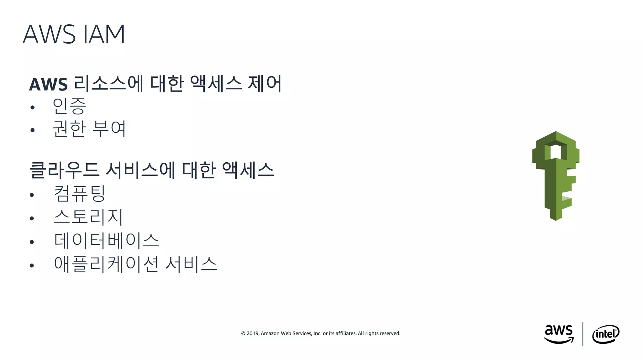 © 2019, Amazon Web Services, Inc. or its affiliates. All rights reserved.© 2019, Amazon Web Services, Inc. or its affiliates. All rights reserved.
AWS 리소스에 대한 액세스 제어
• 인증
• 권한 부여
클라우드 서비스에 대한 액세스
• 컴퓨팅
• 스토리지
• 데이터베이스
• 애플리케이션 서비스
AWS IAM
 