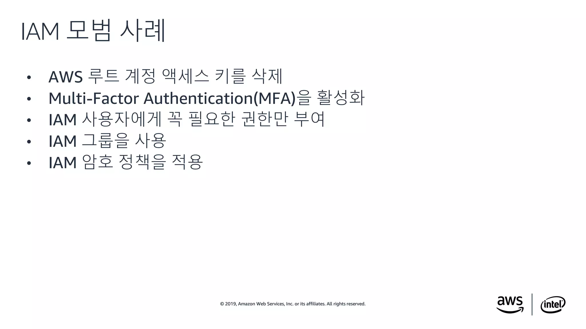 © 2019, Amazon Web Services, Inc. or its affiliates. All rights reserved.© 2019, Amazon Web Services, Inc. or its affiliates. All rights reserved.
• AWS 루트 계정 액세스 키를 삭제
• Multi-Factor Authentication(MFA)을 활성화
• IAM 사용자에게 꼭 필요한 권한만 부여
• IAM 그룹을 사용
• IAM 암호 정책을 적용
IAM 모범 사례
 
