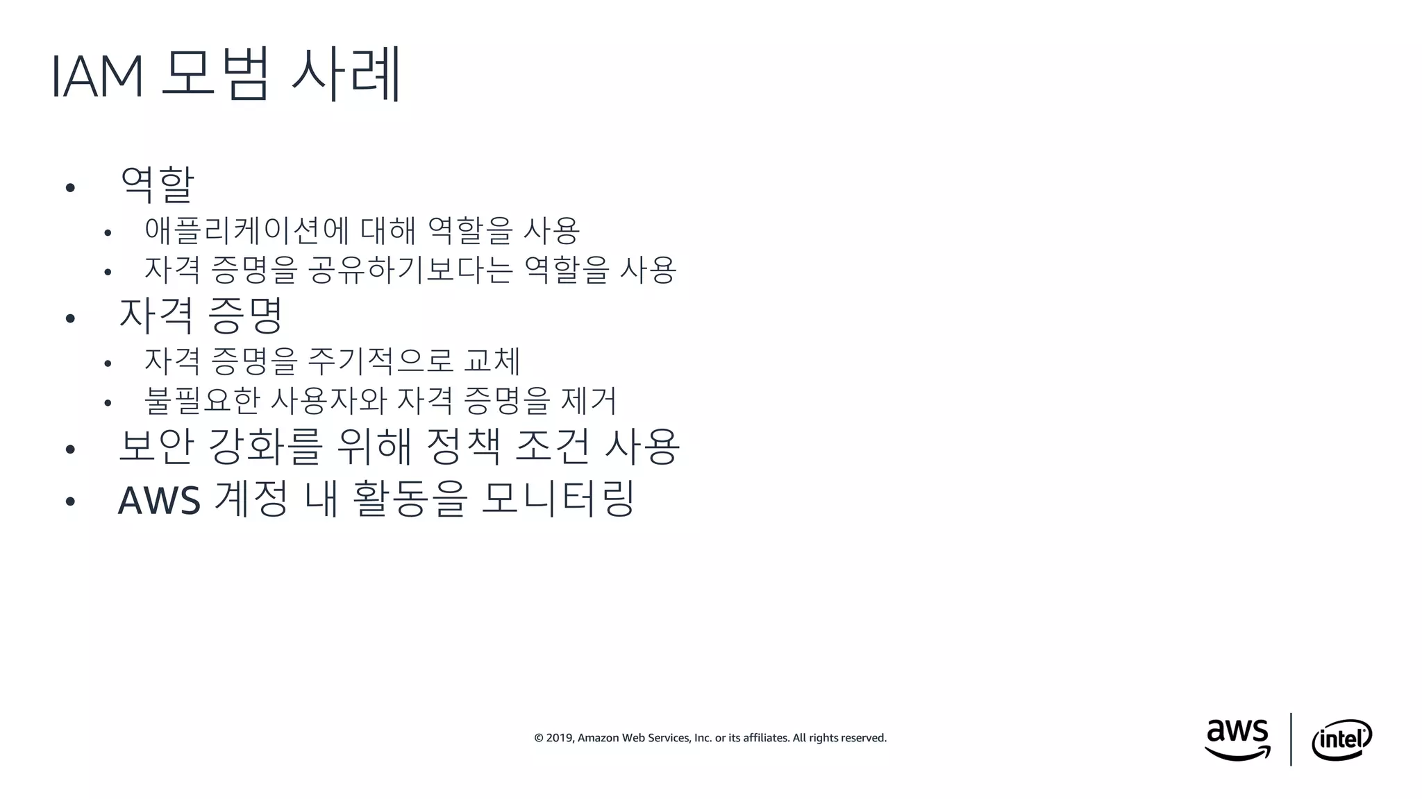 © 2019, Amazon Web Services, Inc. or its affiliates. All rights reserved.© 2019, Amazon Web Services, Inc. or its affiliates. All rights reserved.
• 역할
• 애플리케이션에 대해 역할을 사용
• 자격 증명을 공유하기보다는 역할을 사용
• 자격 증명
• 자격 증명을 주기적으로 교체
• 불필요한 사용자와 자격 증명을 제거
• 보안 강화를 위해 정책 조건 사용
• AWS 계정 내 활동을 모니터링
IAM 모범 사례
 