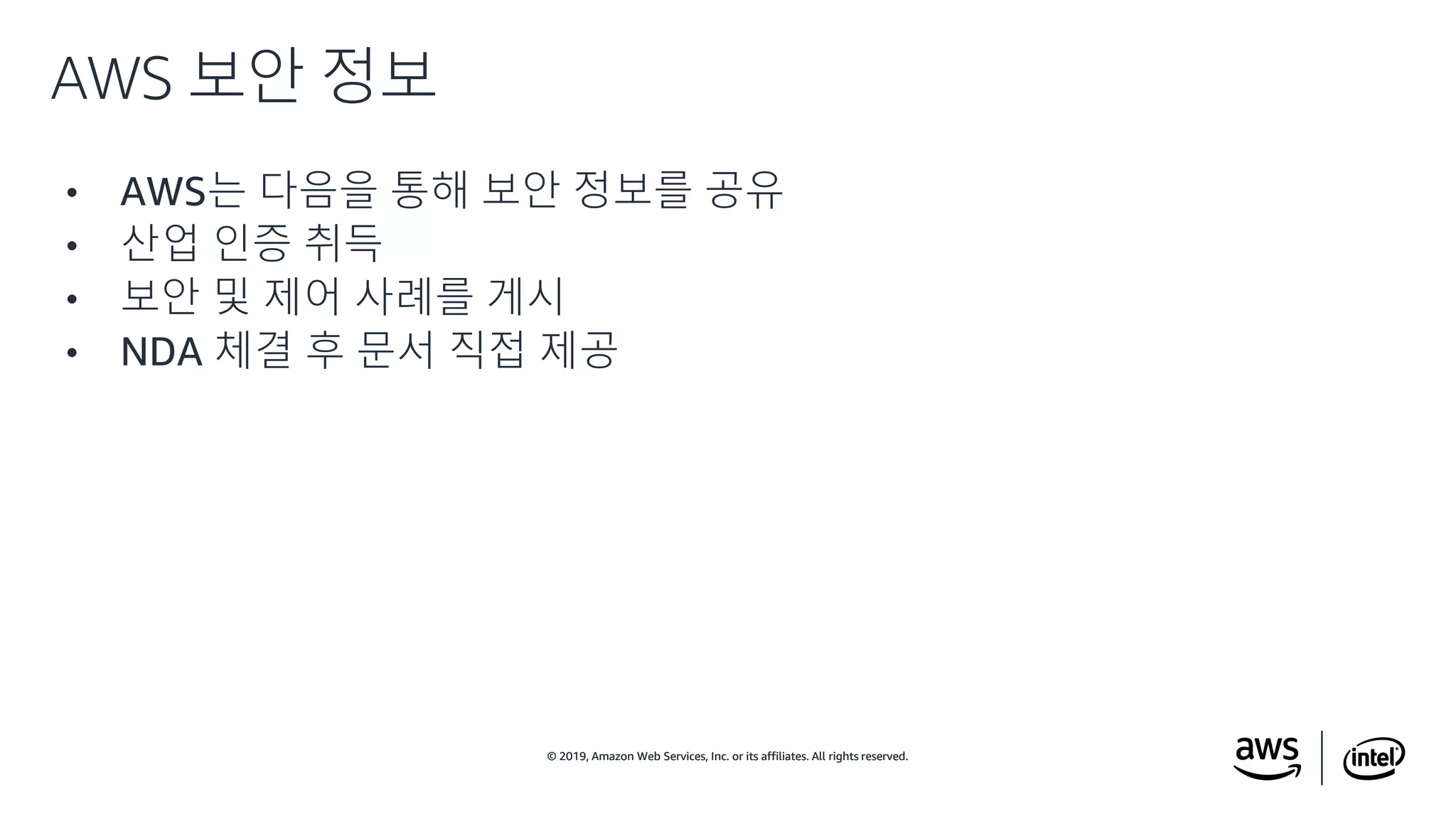 © 2019, Amazon Web Services, Inc. or its affiliates. All rights reserved.© 2019, Amazon Web Services, Inc. or its affiliates. All rights reserved.
• AWS는 다음을 통해 보안 정보를 공유
• 산업 인증 취득
• 보안 및 제어 사례를 게시
• NDA 체결 후 문서 직접 제공
AWS 보안 정보
 