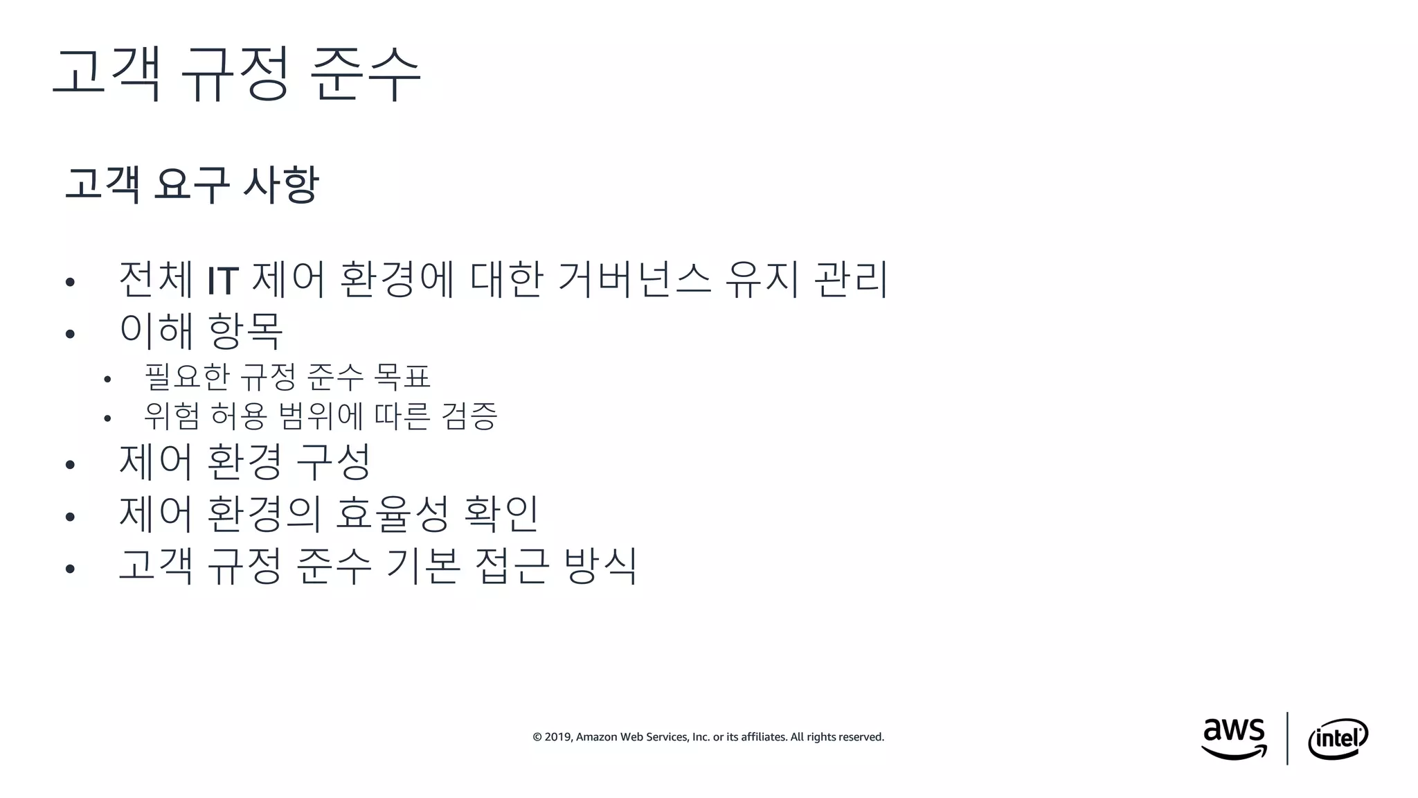 © 2019, Amazon Web Services, Inc. or its affiliates. All rights reserved.© 2019, Amazon Web Services, Inc. or its affiliates. All rights reserved.
고객 요구 사항
• 전체 IT 제어 환경에 대한 거버넌스 유지 관리
• 이해 항목
• 필요한 규정 준수 목표
• 위험 허용 범위에 따른 검증
• 제어 환경 구성
• 제어 환경의 효율성 확인
• 고객 규정 준수 기본 접근 방식
고객 규정 준수
 