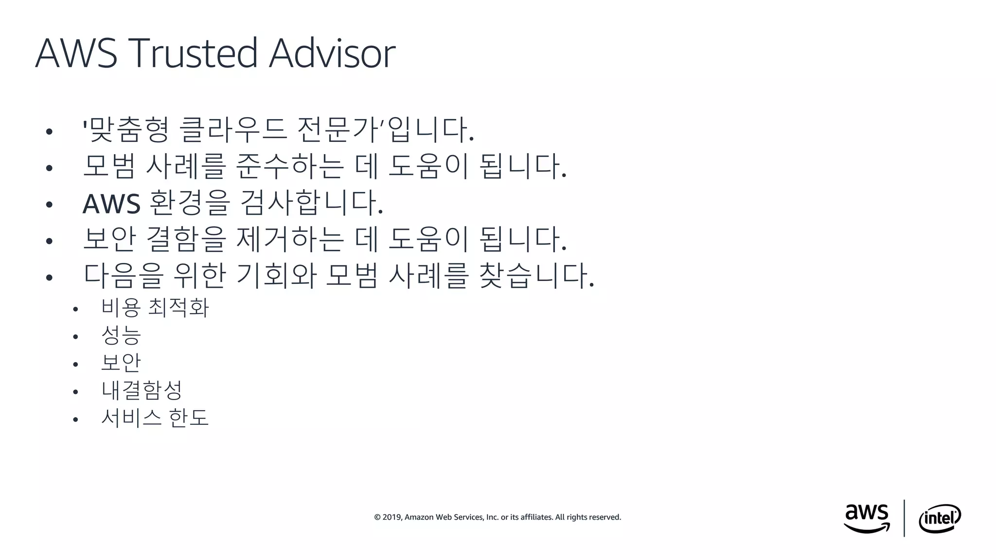 © 2019, Amazon Web Services, Inc. or its affiliates. All rights reserved.© 2019, Amazon Web Services, Inc. or its affiliates. All rights reserved.
• '맞춤형 클라우드 전문가’입니다.
• 모범 사례를 준수하는 데 도움이 됩니다.
• AWS 환경을 검사합니다.
• 보안 결함을 제거하는 데 도움이 됩니다.
• 다음을 위한 기회와 모범 사례를 찾습니다.
• 비용 최적화
• 성능
• 보안
• 내결함성
• 서비스 한도
AWS Trusted Advisor
 