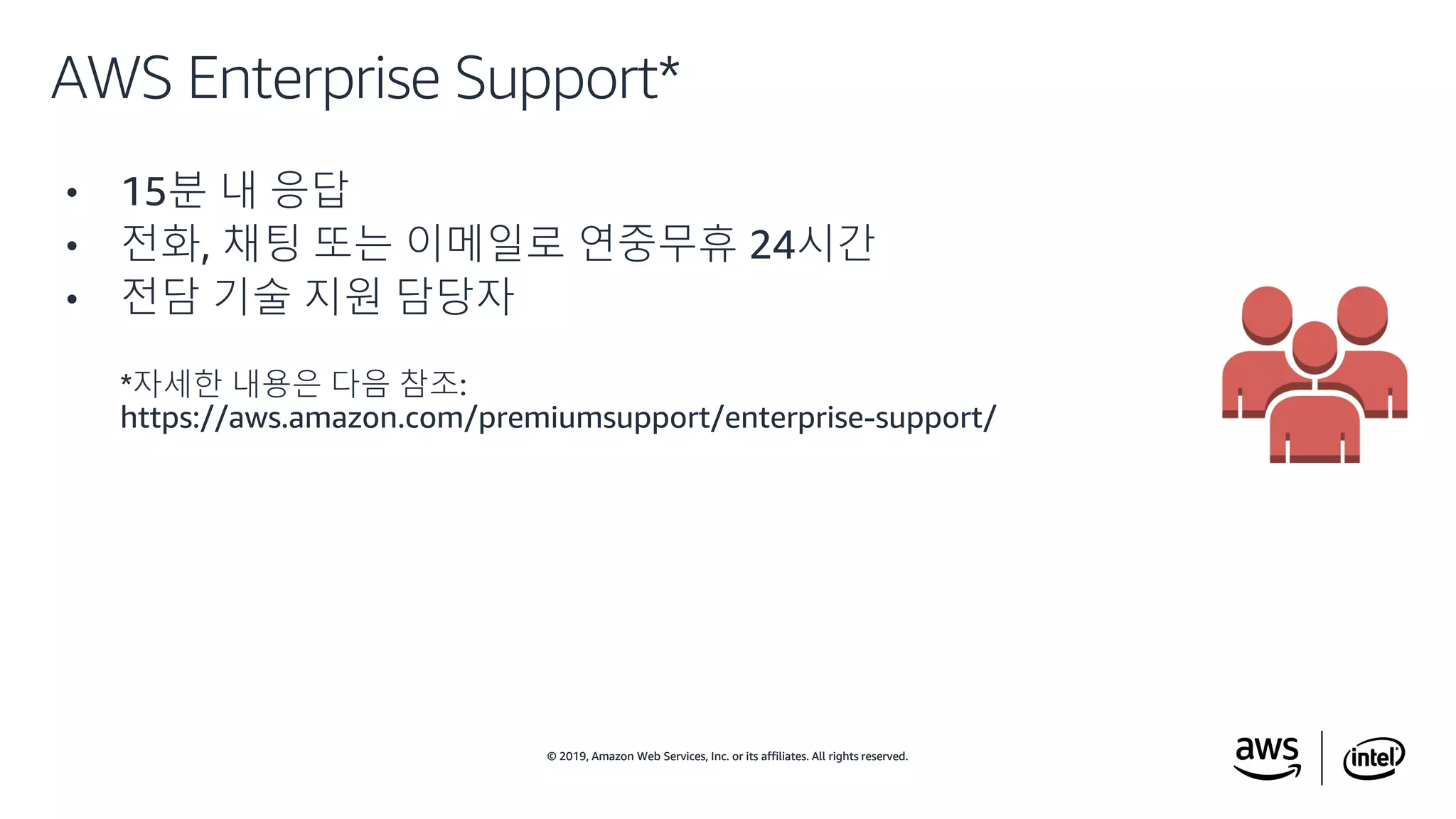 © 2019, Amazon Web Services, Inc. or its affiliates. All rights reserved.© 2019, Amazon Web Services, Inc. or its affiliates. All rights reserved.
• 15분 내 응답
• 전화, 채팅 또는 이메일로 연중무휴 24시간
• 전담 기술 지원 담당자
*자세한 내용은 다음 참조:
https://aws.amazon.com/premiumsupport/enterprise-support/
AWS Enterprise Support*
 