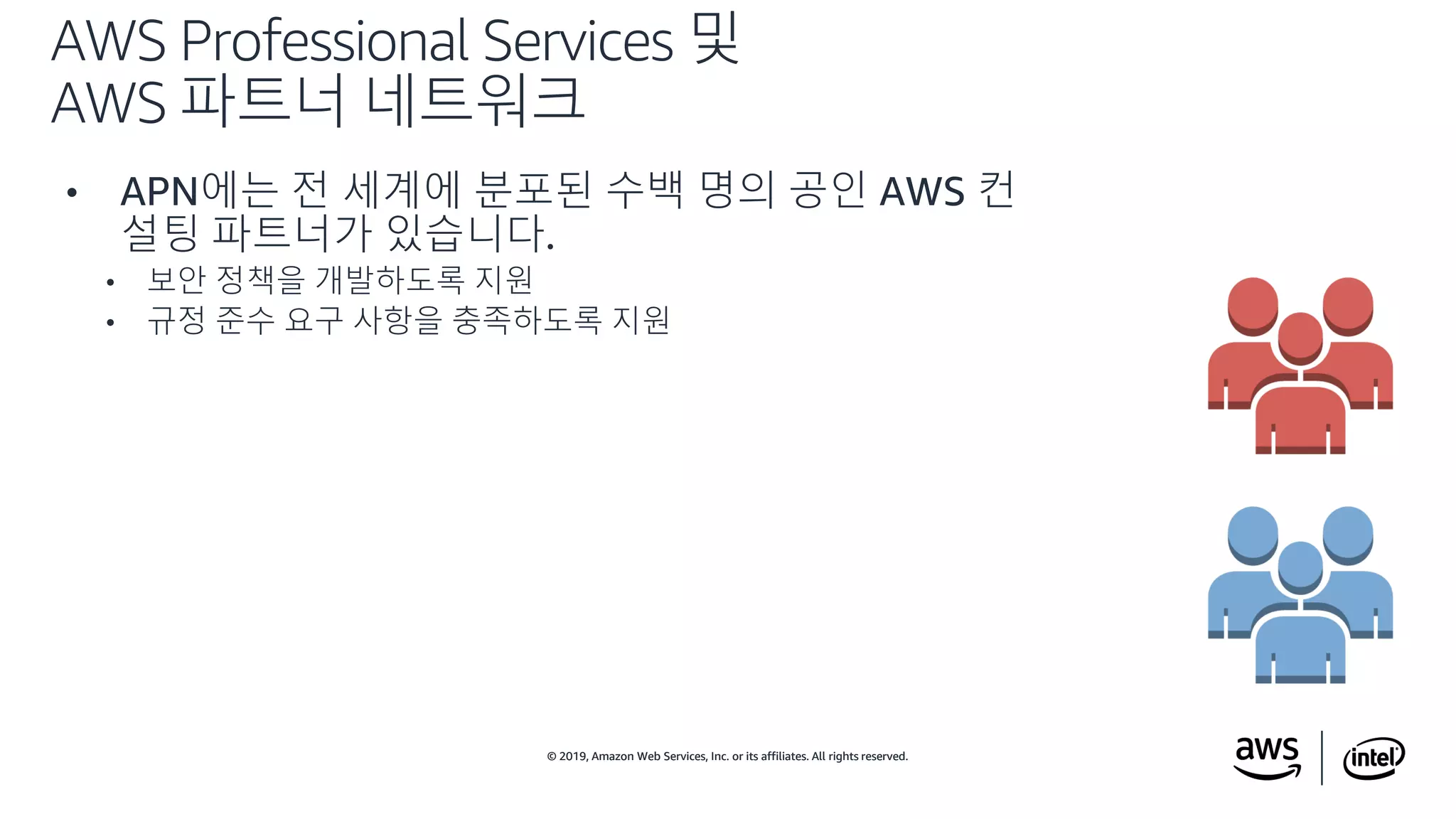 © 2019, Amazon Web Services, Inc. or its affiliates. All rights reserved.© 2019, Amazon Web Services, Inc. or its affiliates. All rights reserved.
• APN에는 전 세계에 분포된 수백 명의 공인 AWS 컨
설팅 파트너가 있습니다.
• 보안 정책을 개발하도록 지원
• 규정 준수 요구 사항을 충족하도록 지원
AWS Professional Services 및
AWS 파트너 네트워크
 