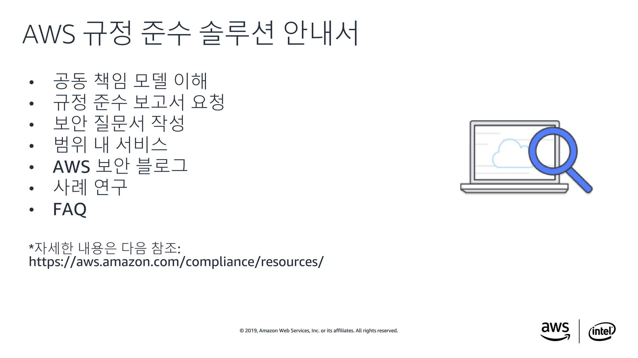 © 2019, Amazon Web Services, Inc. or its affiliates. All rights reserved.© 2019, Amazon Web Services, Inc. or its affiliates. All rights reserved.
• 공동 책임 모델 이해
• 규정 준수 보고서 요청
• 보안 질문서 작성
• 범위 내 서비스
• AWS 보안 블로그
• 사례 연구
• FAQ
*자세한 내용은 다음 참조:
https://aws.amazon.com/compliance/resources/
AWS 규정 준수 솔루션 안내서
 