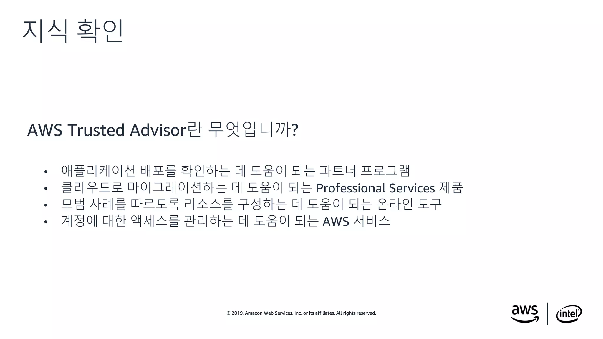 © 2019, Amazon Web Services, Inc. or its affiliates. All rights reserved.© 2019, Amazon Web Services, Inc. or its affiliates. All rights reserved.
AWS Trusted Advisor란 무엇입니까?
• 애플리케이션 배포를 확인하는 데 도움이 되는 파트너 프로그램
• 클라우드로 마이그레이션하는 데 도움이 되는 Professional Services 제품
• 모범 사례를 따르도록 리소스를 구성하는 데 도움이 되는 온라인 도구
• 계정에 대한 액세스를 관리하는 데 도움이 되는 AWS 서비스
지식 확인
 