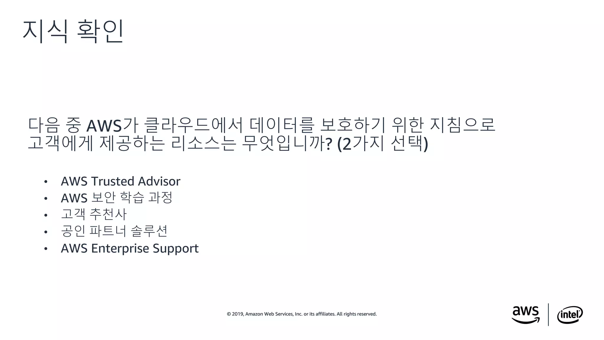 © 2019, Amazon Web Services, Inc. or its affiliates. All rights reserved.© 2019, Amazon Web Services, Inc. or its affiliates. All rights reserved.
다음 중 AWS가 클라우드에서 데이터를 보호하기 위한 지침으로
고객에게 제공하는 리소스는 무엇입니까? (2가지 선택)
• AWS Trusted Advisor
• AWS 보안 학습 과정
• 고객 추천사
• 공인 파트너 솔루션
• AWS Enterprise Support
지식 확인
 