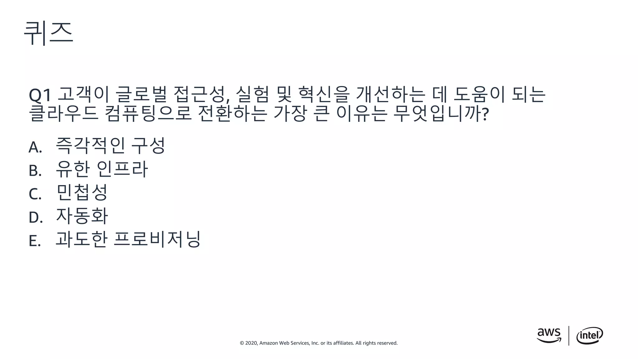 © 2020, Amazon Web Services, Inc. or its affiliates. All rights reserved.
퀴즈
Q1 고객이 글로벌 접근성, 실험 및 혁신을 개선하는 데 도움이 되는
클라우드 컴퓨팅으로 전환하는 가장 큰 이유는 무엇입니까?
A. 즉각적인 구성
B. 유한 인프라
C. 민첩성
D. 자동화
E. 과도한 프로비저닝
 