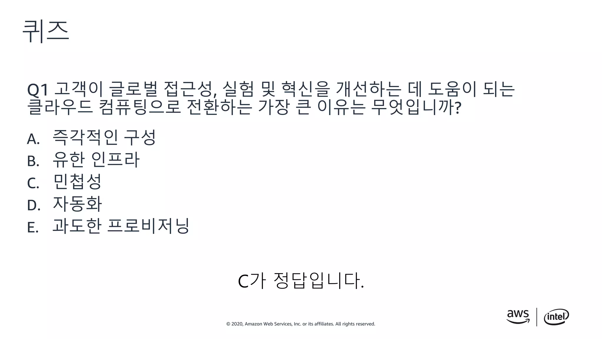 © 2020, Amazon Web Services, Inc. or its affiliates. All rights reserved.
퀴즈
C가 정답입니다.
Q1 고객이 글로벌 접근성, 실험 및 혁신을 개선하는 데 도움이 되는
클라우드 컴퓨팅으로 전환하는 가장 큰 이유는 무엇입니까?
A. 즉각적인 구성
B. 유한 인프라
C. 민첩성
D. 자동화
E. 과도한 프로비저닝
 
