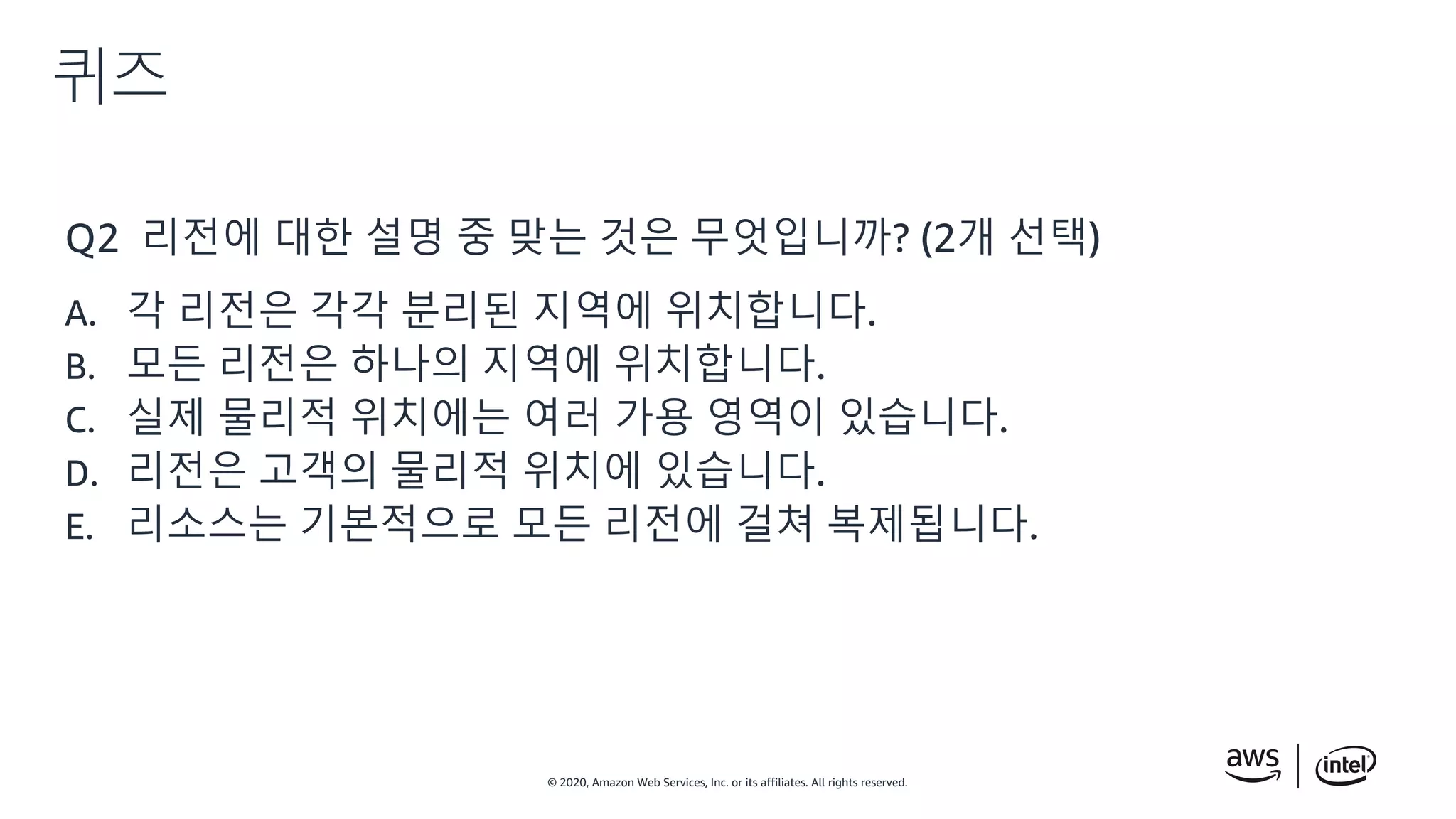 © 2020, Amazon Web Services, Inc. or its affiliates. All rights reserved.
퀴즈
Q2 리전에 대한 설명 중 맞는 것은 무엇입니까? (2개 선택)
A. 각 리전은 각각 분리된 지역에 위치합니다.
B. 모든 리전은 하나의 지역에 위치합니다.
C. 실제 물리적 위치에는 여러 가용 영역이 있습니다.
D. 리전은 고객의 물리적 위치에 있습니다.
E. 리소스는 기본적으로 모든 리전에 걸쳐 복제됩니다.
 