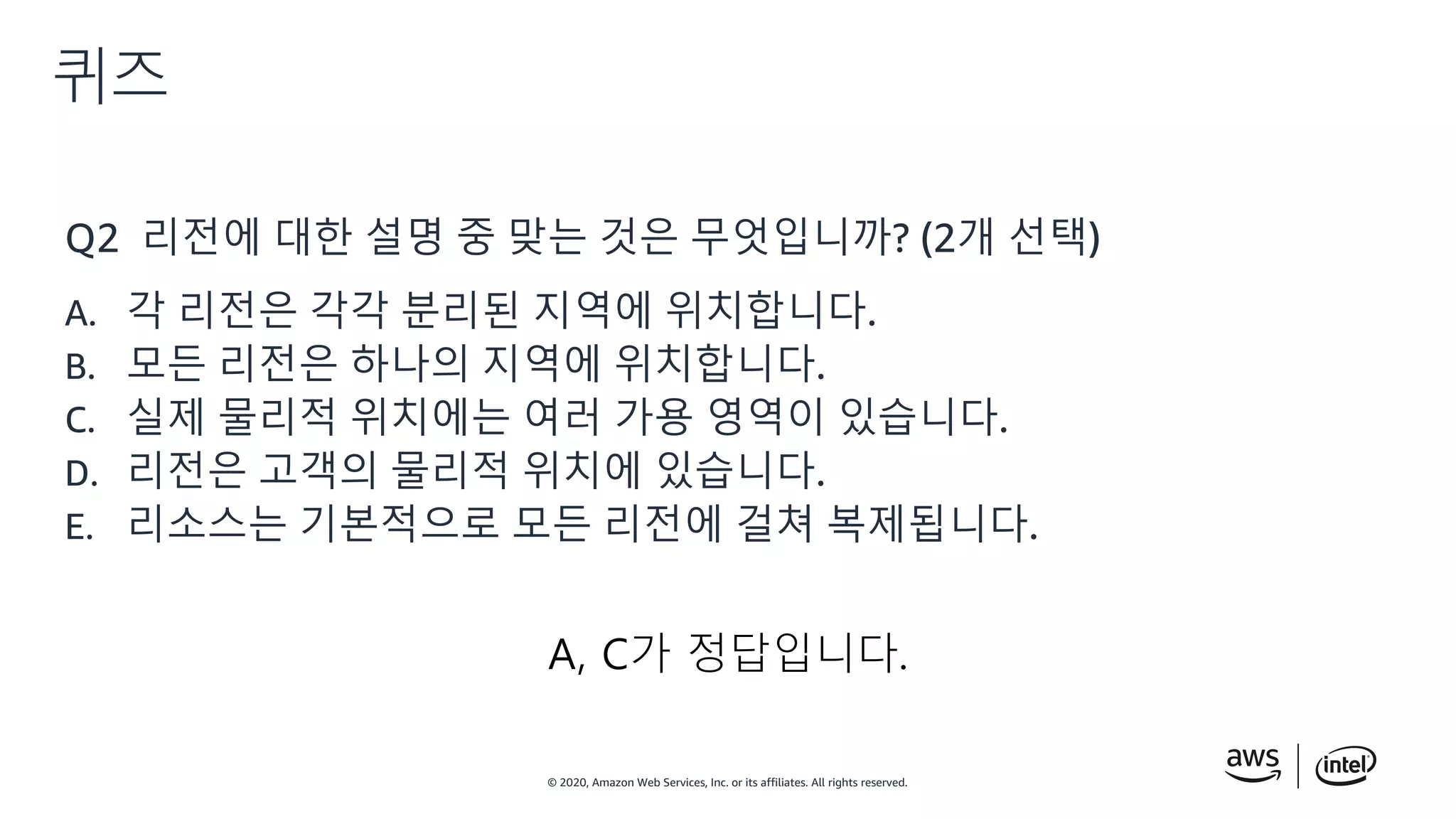 © 2020, Amazon Web Services, Inc. or its affiliates. All rights reserved.
퀴즈
Q2 리전에 대한 설명 중 맞는 것은 무엇입니까? (2개 선택)
A. 각 리전은 각각 분리된 지역에 위치합니다.
B. 모든 리전은 하나의 지역에 위치합니다.
C. 실제 물리적 위치에는 여러 가용 영역이 있습니다.
D. 리전은 고객의 물리적 위치에 있습니다.
E. 리소스는 기본적으로 모든 리전에 걸쳐 복제됩니다.
A, C가 정답입니다.
 