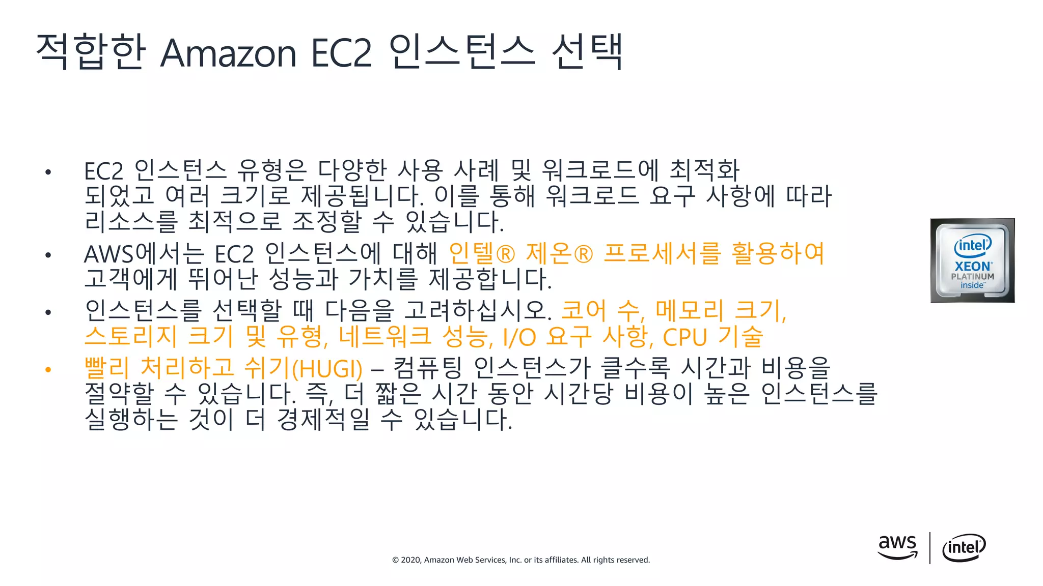 © 2020, Amazon Web Services, Inc. or its affiliates. All rights reserved.
• EC2 인스턴스 유형은 다양한 사용 사례 및 워크로드에 최적화
되었고 여러 크기로 제공됩니다. 이를 통해 워크로드 요구 사항에 따라
리소스를 최적으로 조정할 수 있습니다.
• AWS에서는 EC2 인스턴스에 대해 인텔® 제온® 프로세서를 활용하여
고객에게 뛰어난 성능과 가치를 제공합니다.
• 인스턴스를 선택할 때 다음을 고려하십시오. 코어 수, 메모리 크기,
스토리지 크기 및 유형, 네트워크 성능, I/O 요구 사항, CPU 기술
• 빨리 처리하고 쉬기(HUGI) – 컴퓨팅 인스턴스가 클수록 시간과 비용을
절약할 수 있습니다. 즉, 더 짧은 시간 동안 시간당 비용이 높은 인스턴스를
실행하는 것이 더 경제적일 수 있습니다.
적합한 Amazon EC2 인스턴스 선택
 