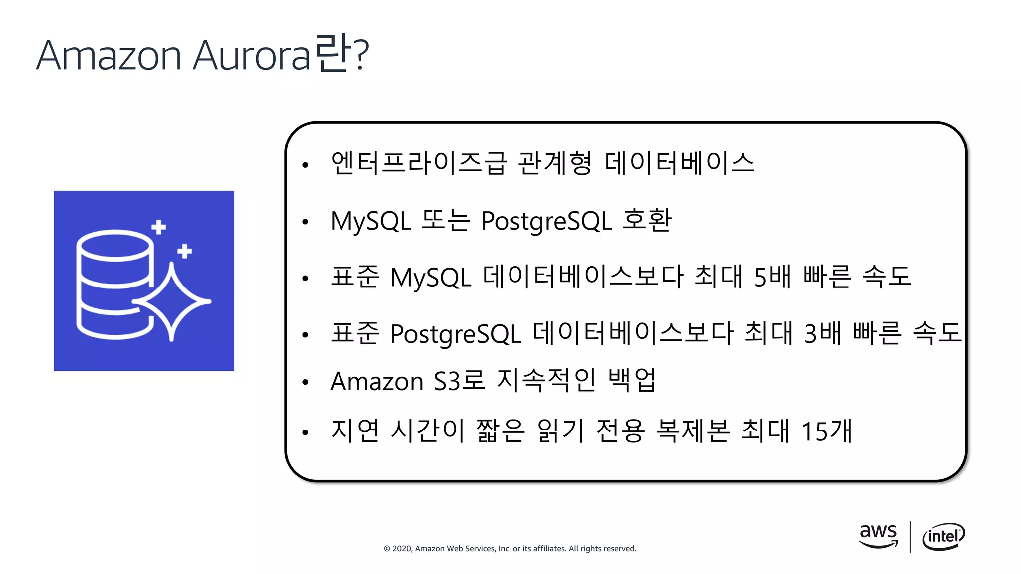 © 2020, Amazon Web Services, Inc. or its affiliates. All rights reserved.
Amazon Aurora란?
• 엔터프라이즈급 관계형 데이터베이스
• MySQL 또는 PostgreSQL 호환
• 표준 MySQL 데이터베이스보다 최대 5배 빠른 속도
• 표준 PostgreSQL 데이터베이스보다 최대 3배 빠른 속도
• Amazon S3로 지속적인 백업
• 지연 시간이 짧은 읽기 전용 복제본 최대 15개
 