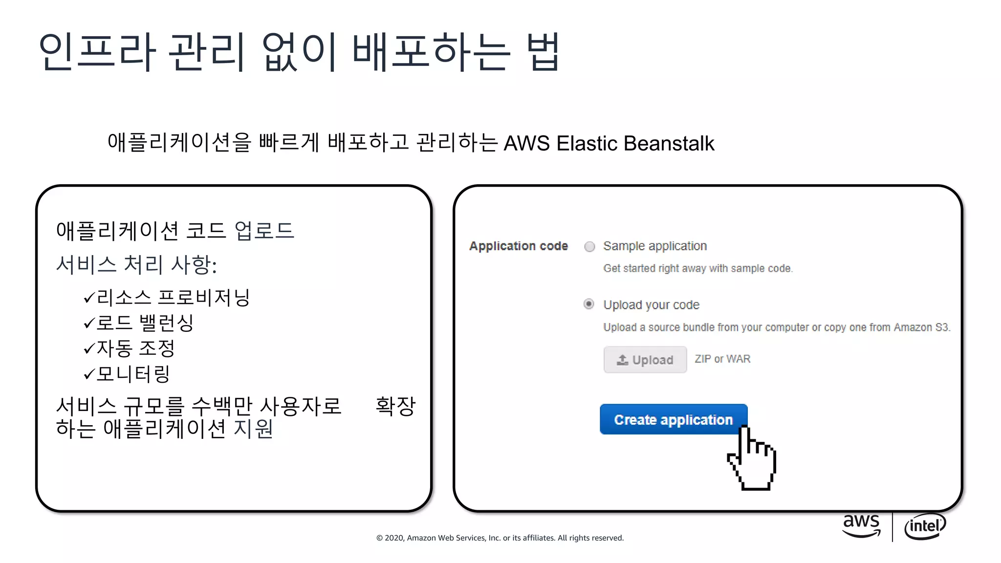 © 2020, Amazon Web Services, Inc. or its affiliates. All rights reserved.
인프라 관리 없이 배포하는 법
애플리케이션 코드 업로드
서비스 처리 사항:
리소스 프로비저닝
로드 밸런싱
자동 조정
모니터링
서비스 규모를 수백만 사용자로 확장
하는 애플리케이션 지원
애플리케이션을 빠르게 배포하고 관리하는 AWS Elastic Beanstalk
 