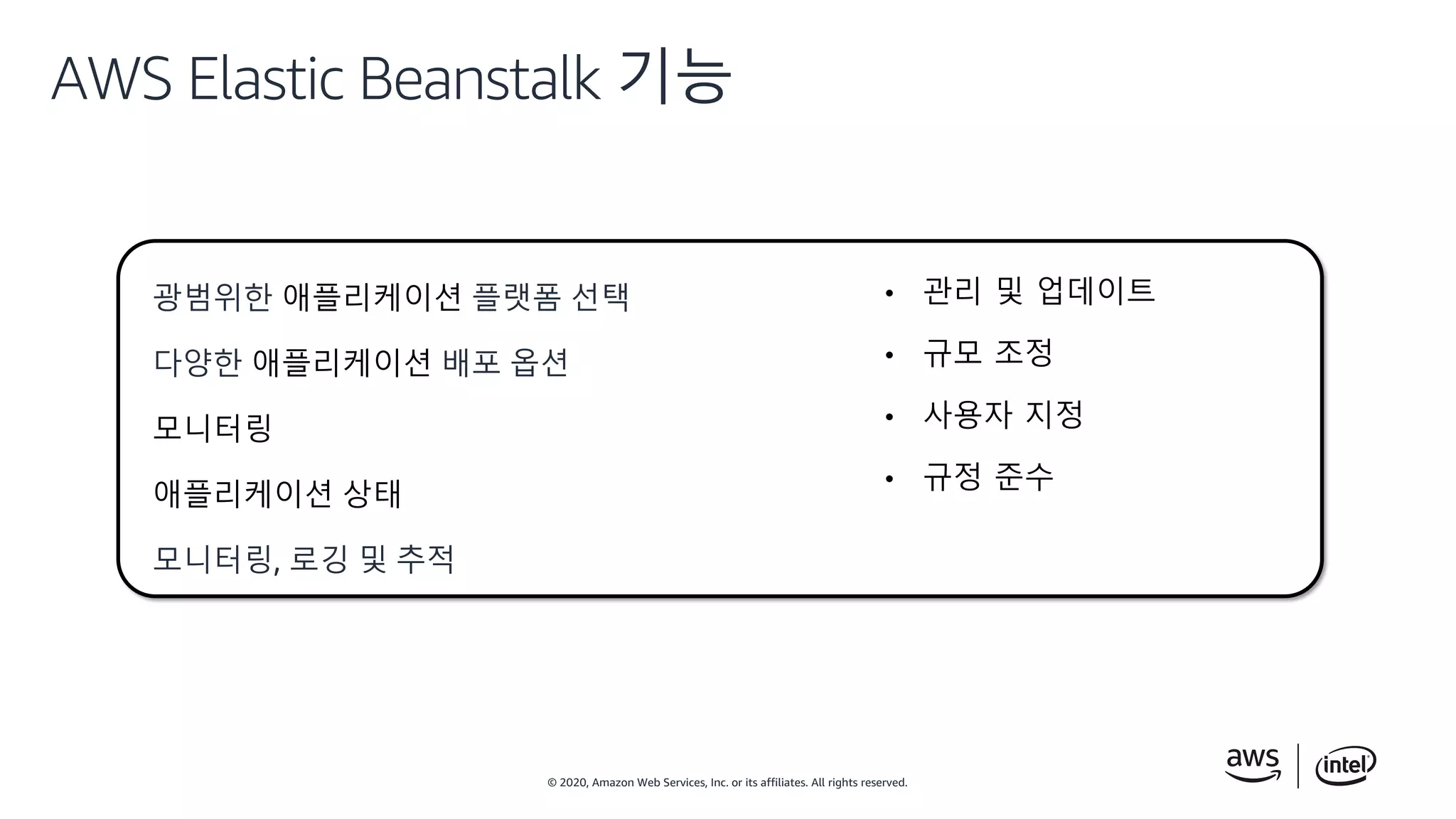© 2020, Amazon Web Services, Inc. or its affiliates. All rights reserved.
AWS Elastic Beanstalk 기능
광범위한 애플리케이션 플랫폼 선택
다양한 애플리케이션 배포 옵션
모니터링
애플리케이션 상태
모니터링, 로깅 및 추적
• 관리 및 업데이트
• 규모 조정
• 사용자 지정
• 규정 준수
 