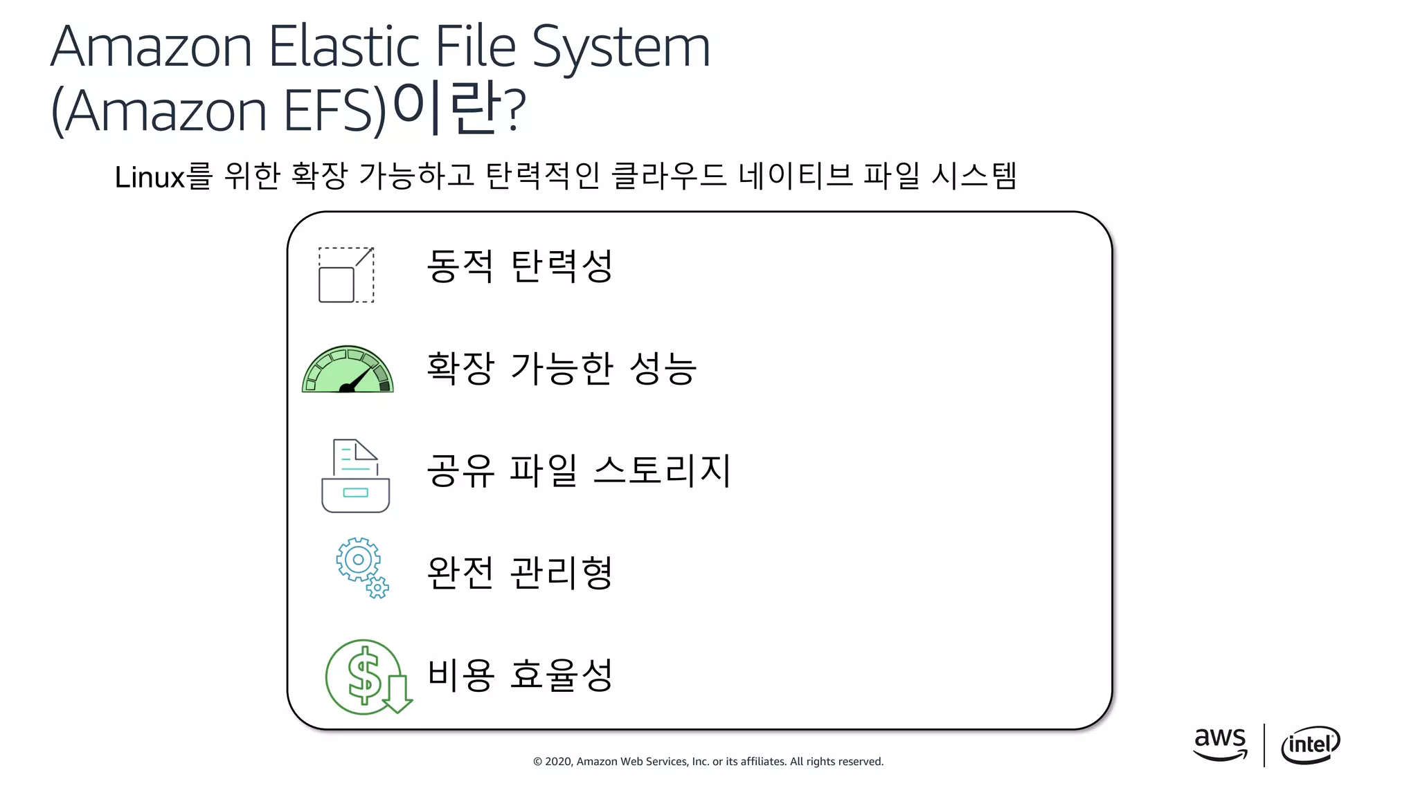 © 2020, Amazon Web Services, Inc. or its affiliates. All rights reserved.
Amazon Elastic File System
(Amazon EFS)이란?
Linux를 위한 확장 가능하고 탄력적인 클라우드 네이티브 파일 시스템
동적 탄력성
확장 가능한 성능
공유 파일 스토리지
완전 관리형
비용 효율성
 