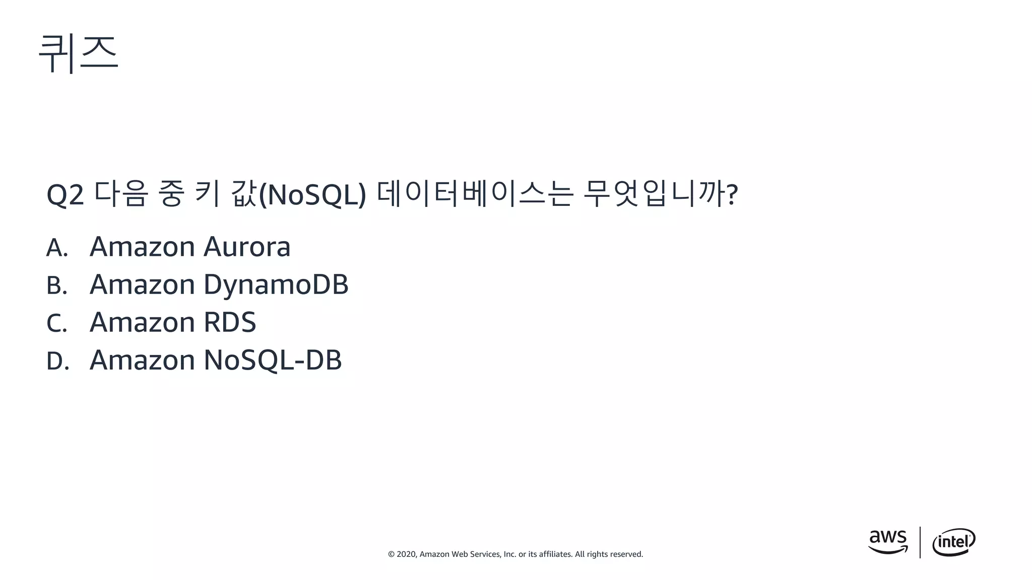 © 2020, Amazon Web Services, Inc. or its affiliates. All rights reserved.
퀴즈
Q2 다음 중 키 값(NoSQL) 데이터베이스는 무엇입니까?
A. Amazon Aurora
B. Amazon DynamoDB
C. Amazon RDS
D. Amazon NoSQL-DB
 