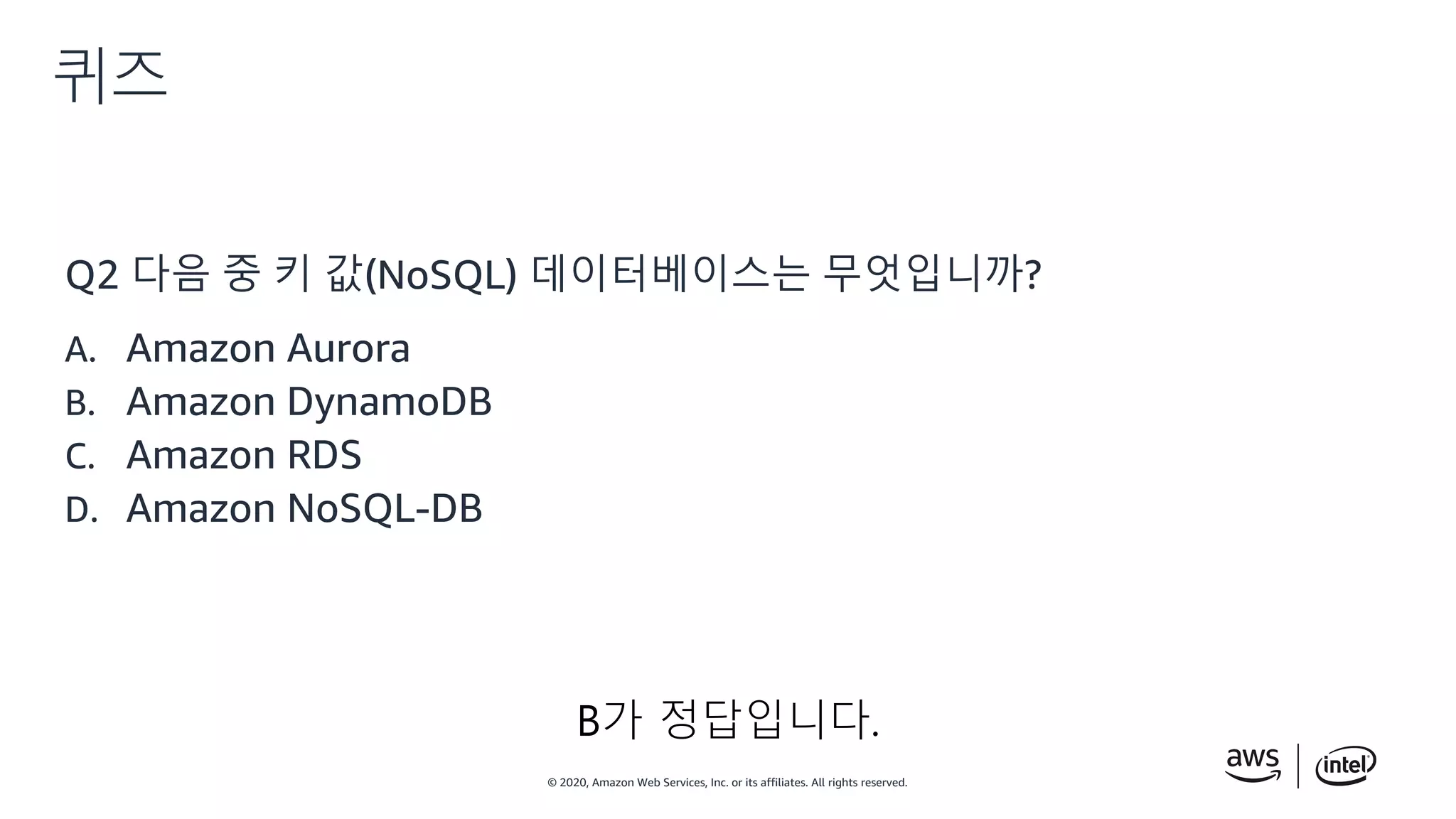 © 2020, Amazon Web Services, Inc. or its affiliates. All rights reserved.
퀴즈
Q2 다음 중 키 값(NoSQL) 데이터베이스는 무엇입니까?
A. Amazon Aurora
B. Amazon DynamoDB
C. Amazon RDS
D. Amazon NoSQL-DB
B가 정답입니다.
 