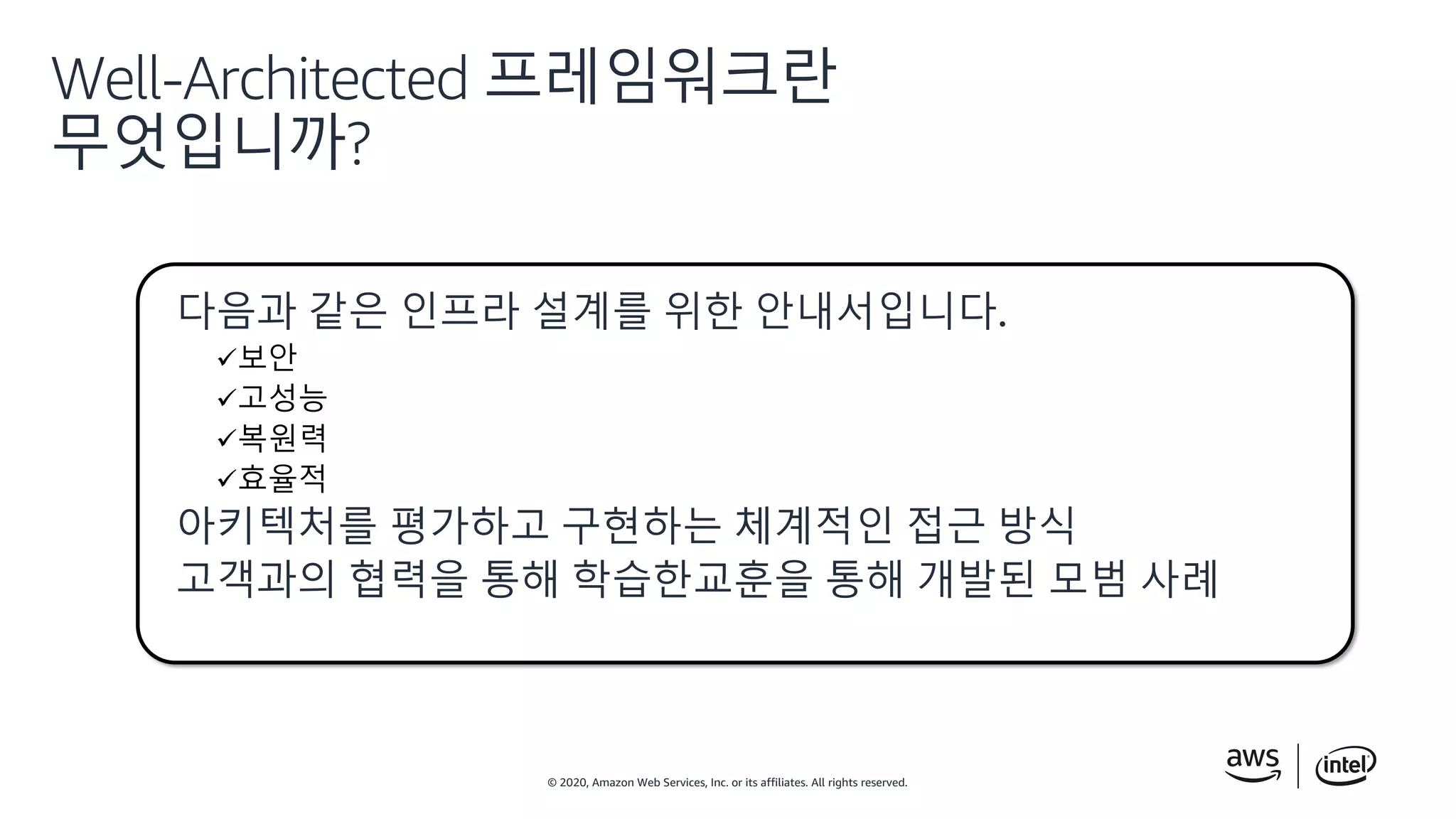 © 2020, Amazon Web Services, Inc. or its affiliates. All rights reserved.
Well-Architected 프레임워크란
무엇입니까?
다음과 같은 인프라 설계를 위한 안내서입니다.
보안
고성능
복원력
효율적
아키텍처를 평가하고 구현하는 체계적인 접근 방식
고객과의 협력을 통해 학습한교훈을 통해 개발된 모범 사례
 