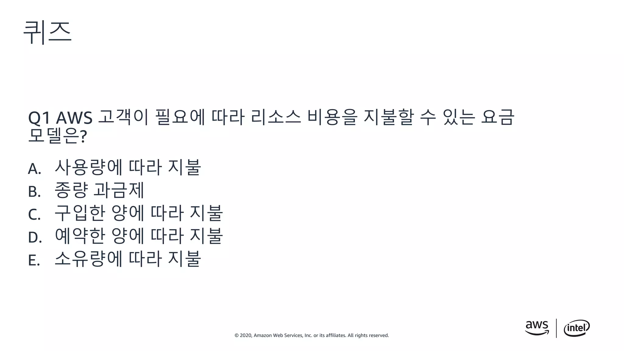 © 2020, Amazon Web Services, Inc. or its affiliates. All rights reserved.
퀴즈
Q1 AWS 고객이 필요에 따라 리소스 비용을 지불할 수 있는 요금
모델은?
A. 사용량에 따라 지불
B. 종량 과금제
C. 구입한 양에 따라 지불
D. 예약한 양에 따라 지불
E. 소유량에 따라 지불
 