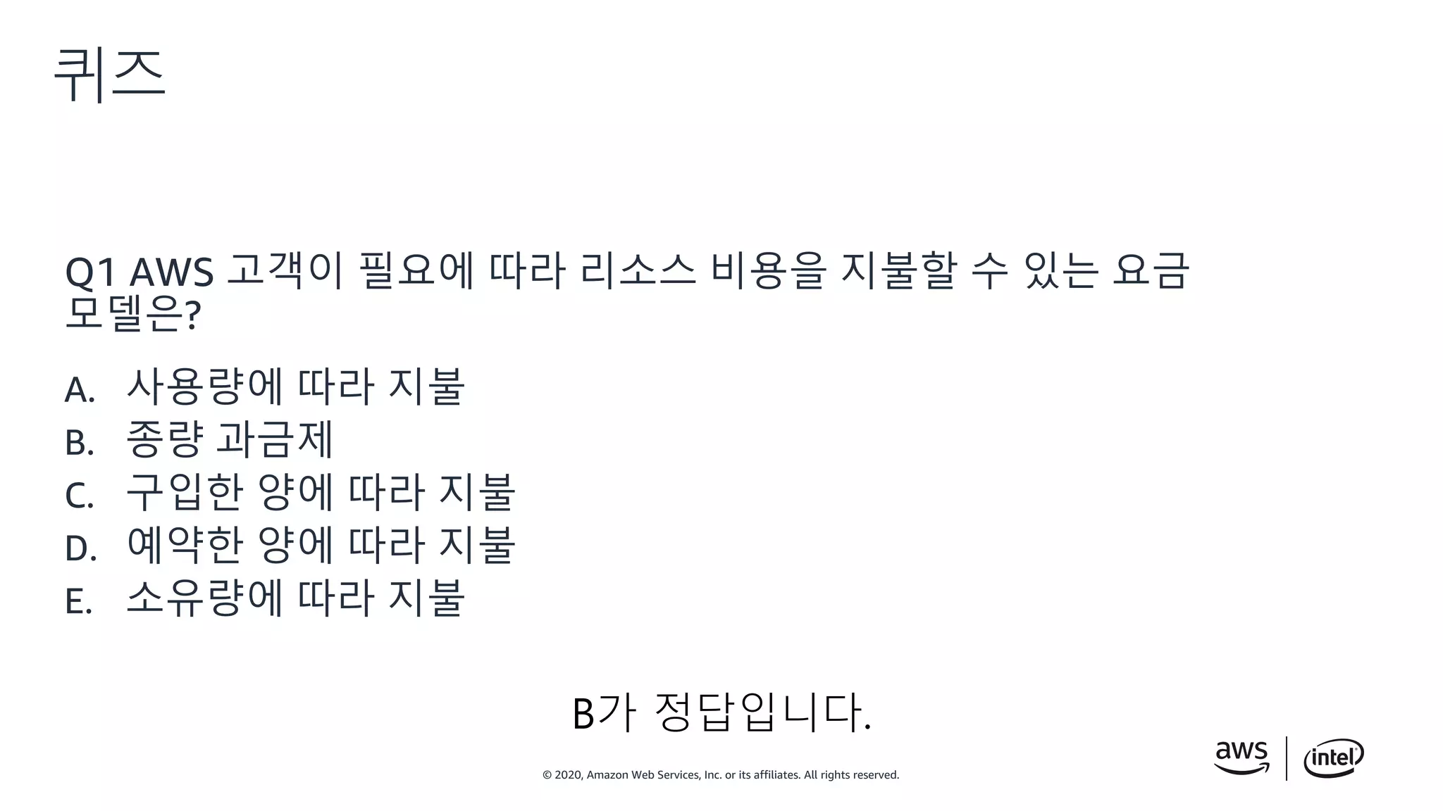 © 2020, Amazon Web Services, Inc. or its affiliates. All rights reserved.
퀴즈
Q1 AWS 고객이 필요에 따라 리소스 비용을 지불할 수 있는 요금
모델은?
A. 사용량에 따라 지불
B. 종량 과금제
C. 구입한 양에 따라 지불
D. 예약한 양에 따라 지불
E. 소유량에 따라 지불
B가 정답입니다.
 