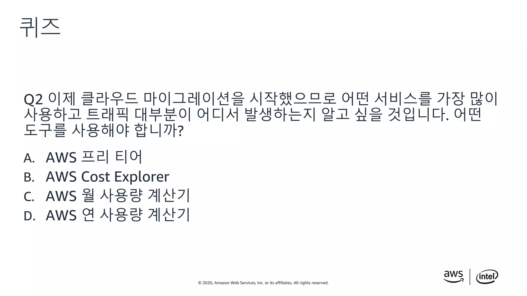 © 2020, Amazon Web Services, Inc. or its affiliates. All rights reserved.
퀴즈
Q2 이제 클라우드 마이그레이션을 시작했으므로 어떤 서비스를 가장 많이
사용하고 트래픽 대부분이 어디서 발생하는지 알고 싶을 것입니다. 어떤
도구를 사용해야 합니까?
A. AWS 프리 티어
B. AWS Cost Explorer
C. AWS 월 사용량 계산기
D. AWS 연 사용량 계산기
 